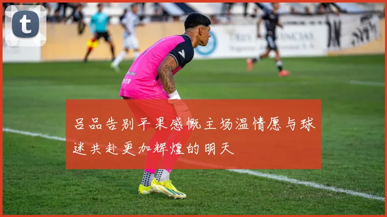 吕品告别平果感慨主场温情愿与球迷共赴更加辉煌的明天