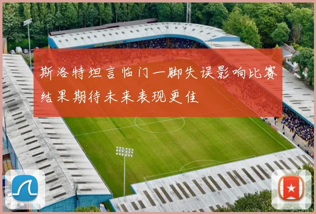 斯洛特坦言临门一脚失误影响比赛结果期待未来表现更佳