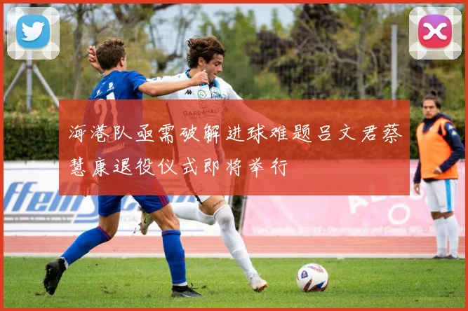海港队亟需破解进球难题吕文君蔡慧康退役仪式即将举行