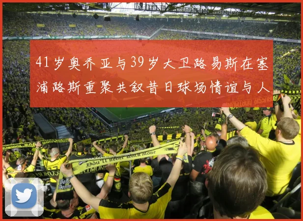 41岁奥乔亚与39岁大卫路易斯在塞浦路斯重聚共叙昔日球场情谊与人生故事