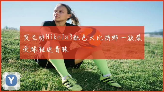 莫兰特NikeJa3配色大比拼哪一款最受球鞋迷青睐