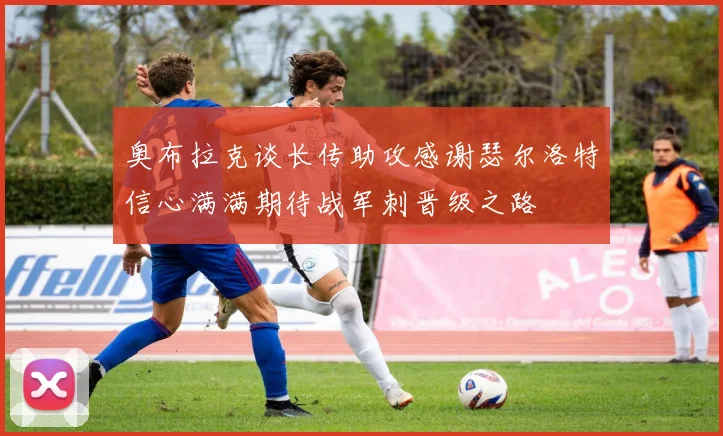 奥布拉克谈长传助攻感谢瑟尔洛特信心满满期待战军刺晋级之路