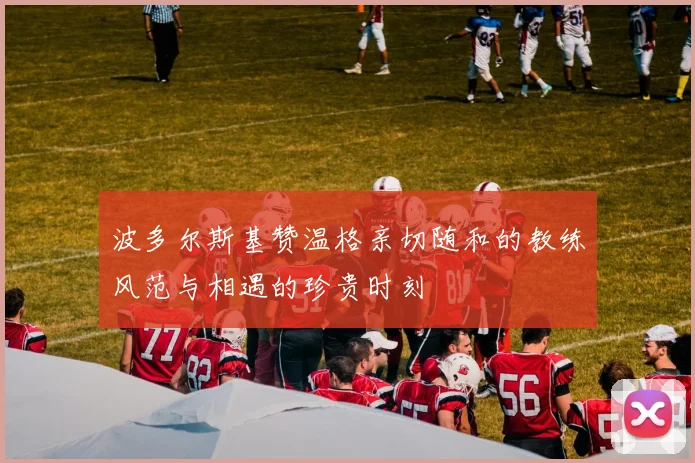 波多尔斯基赞温格亲切随和的教练风范与相遇的珍贵时刻