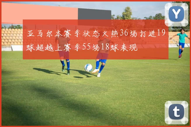 亚马尔本赛季状态火热36场打进19球超越上赛季55场18球表现