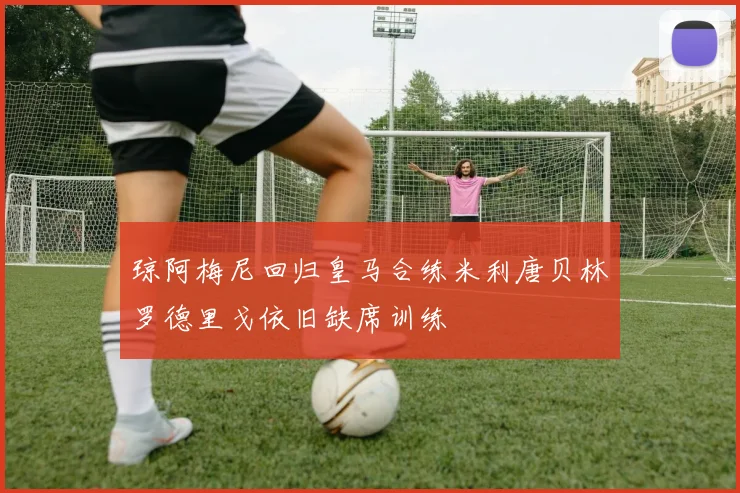 琼阿梅尼回归皇马合练米利唐贝林罗德里戈依旧缺席训练