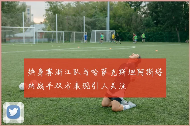 热身赛浙江队与哈萨克斯坦阿斯塔纳战平双方表现引人关注