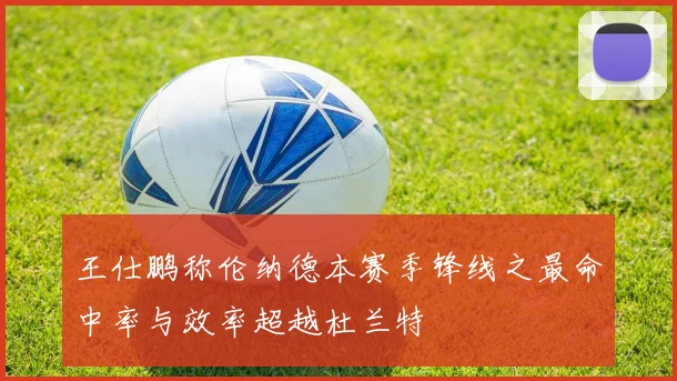 王仕鹏称伦纳德本赛季锋线之最命中率与效率超越杜兰特