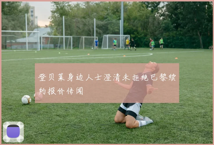 登贝莱身边人士澄清未拒绝巴黎续约报价传闻