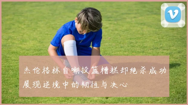 杰伦格林自嘲投篮糟糕却绝杀成功展现逆境中的韧性与决心