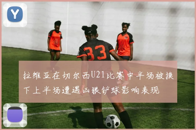 拉维亚在切尔西U21比赛中半场被换下上半场遭遇凶狠铲球影响表现