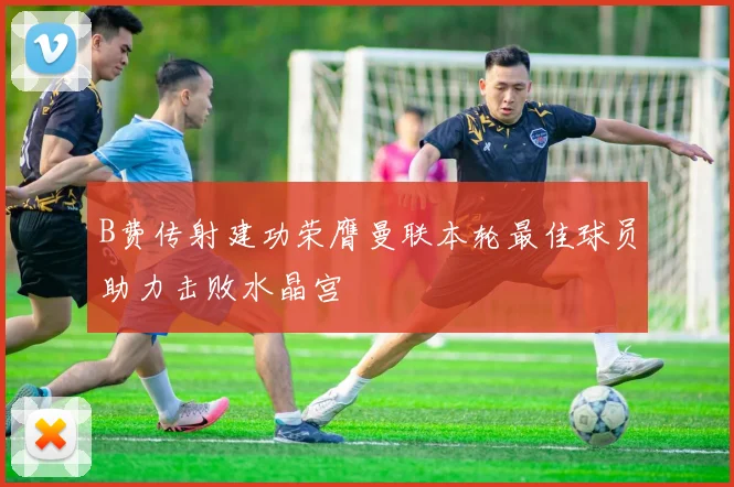 B费传射建功荣膺曼联本轮最佳球员助力击败水晶宫