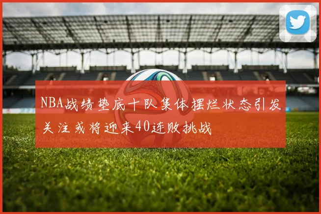 NBA战绩垫底十队集体摆烂状态引发关注或将迎来40连败挑战