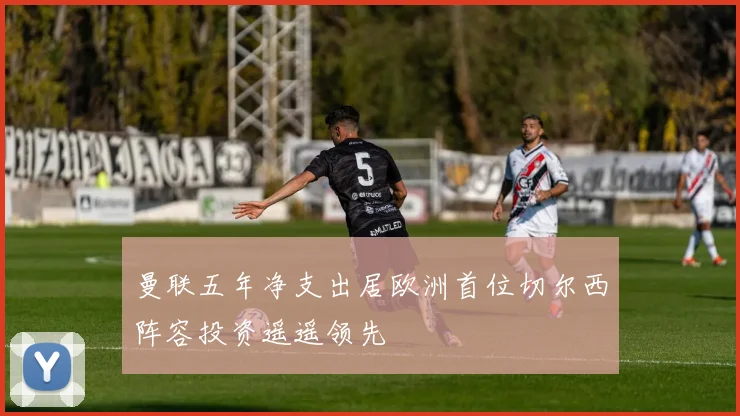 曼联五年净支出居欧洲首位切尔西阵容投资遥遥领先