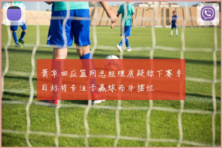 萧华回应篮网总经理质疑称下赛季目标将专注于赢球而非摆烂