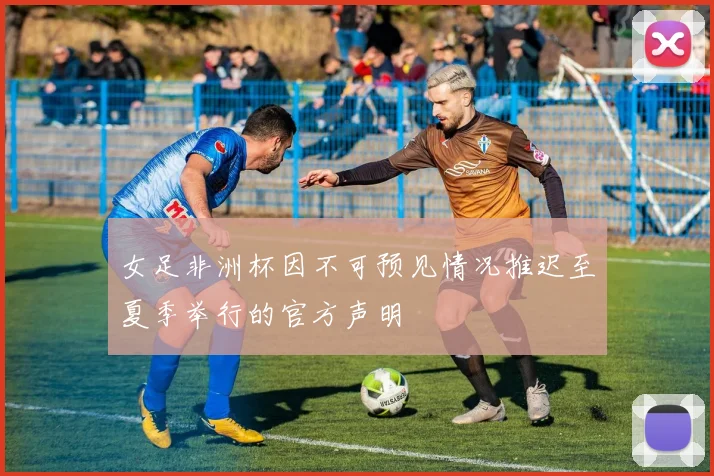 女足非洲杯因不可预见情况推迟至夏季举行的官方声明