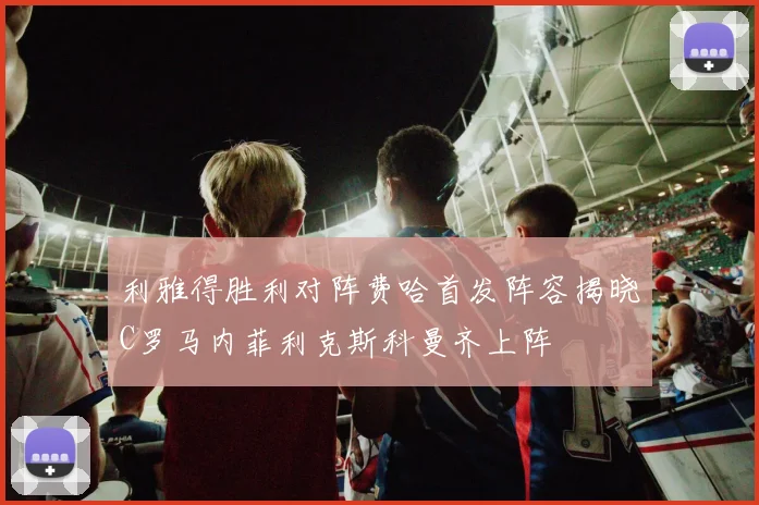 利雅得胜利对阵费哈首发阵容揭晓C罗马内菲利克斯科曼齐上阵